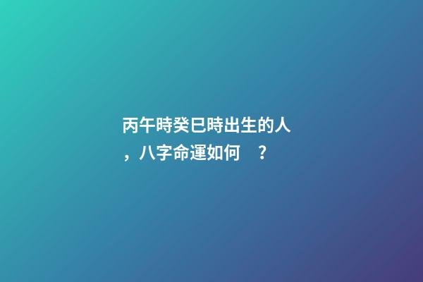 丙午時癸巳時出生的人，八字命運如何？